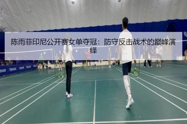陈雨菲印尼公开赛女单夺冠：防守反击战术的巅峰演绎