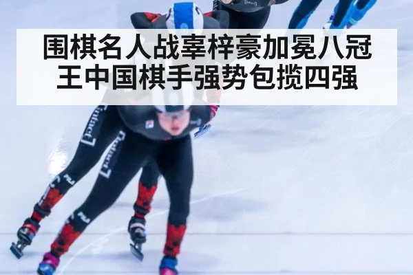 围棋名人战辜梓豪加冕八冠王中国棋手强势包揽四强
